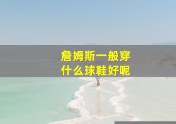 詹姆斯一般穿什么球鞋好呢