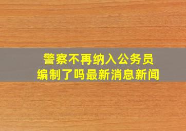 警察不再纳入公务员编制了吗最新消息新闻