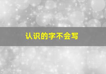 认识的字不会写