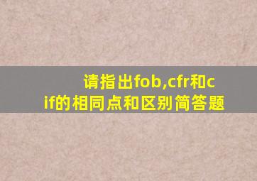 请指出fob,cfr和cif的相同点和区别简答题