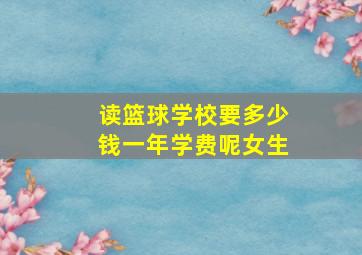 读篮球学校要多少钱一年学费呢女生