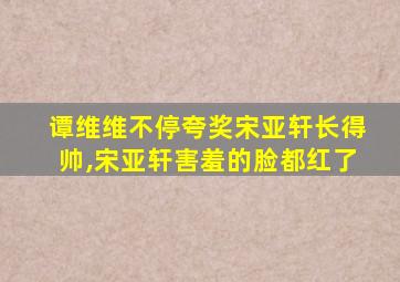 谭维维不停夸奖宋亚轩长得帅,宋亚轩害羞的脸都红了