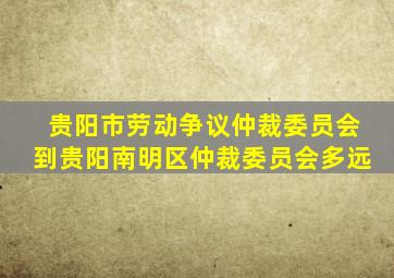 贵阳市劳动争议仲裁委员会到贵阳南明区仲裁委员会多远