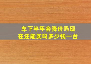 车下半年会降价吗现在还能买吗多少钱一台