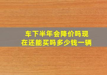 车下半年会降价吗现在还能买吗多少钱一辆