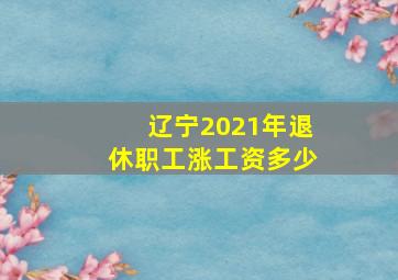 辽宁2021年退休职工涨工资多少