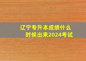 辽宁专升本成绩什么时候出来2024考试