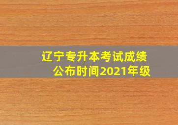 辽宁专升本考试成绩公布时间2021年级