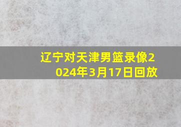 辽宁对天津男篮录像2024年3月17日回放