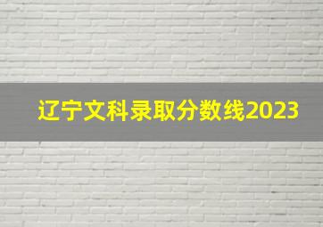 辽宁文科录取分数线2023