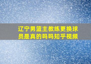 辽宁男篮主教练更换球员是真的吗吗知乎视频