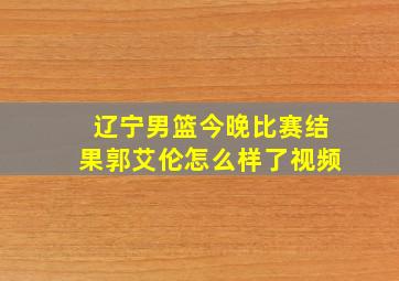 辽宁男篮今晚比赛结果郭艾伦怎么样了视频