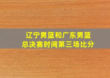 辽宁男篮和广东男篮总决赛时间第三场比分