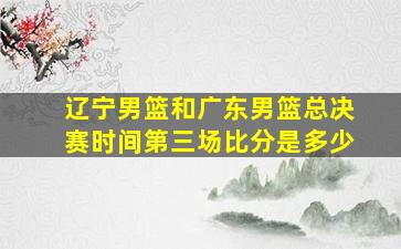 辽宁男篮和广东男篮总决赛时间第三场比分是多少