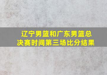 辽宁男篮和广东男篮总决赛时间第三场比分结果