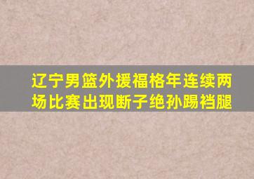 辽宁男篮外援福格年连续两场比赛出现断子绝孙踢裆腿