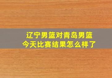 辽宁男篮对青岛男篮今天比赛结果怎么样了