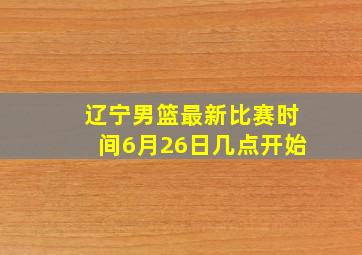 辽宁男篮最新比赛时间6月26日几点开始