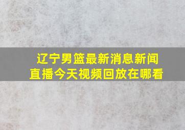 辽宁男篮最新消息新闻直播今天视频回放在哪看