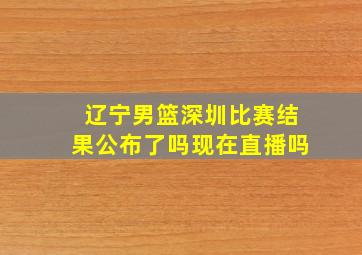 辽宁男篮深圳比赛结果公布了吗现在直播吗