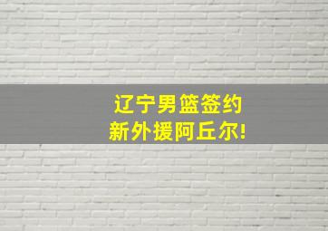 辽宁男篮签约新外援阿丘尔!