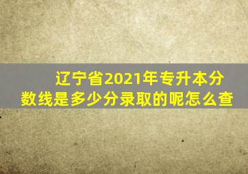 辽宁省2021年专升本分数线是多少分录取的呢怎么查