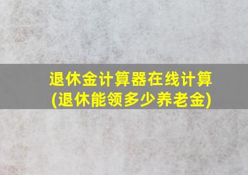 退休金计算器在线计算(退休能领多少养老金)