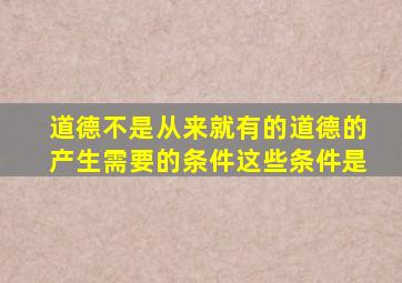 道德不是从来就有的道德的产生需要的条件这些条件是