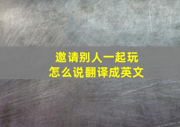 邀请别人一起玩怎么说翻译成英文