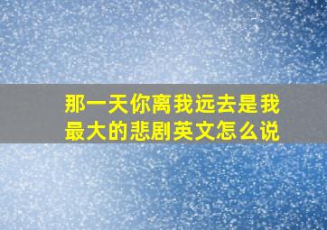 那一天你离我远去是我最大的悲剧英文怎么说