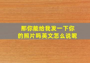 那你能给我发一下你的照片吗英文怎么说呢