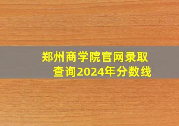 郑州商学院官网录取查询2024年分数线