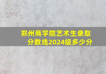 郑州商学院艺术生录取分数线2024级多少分