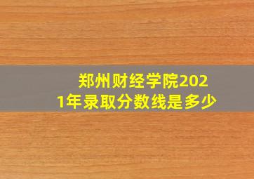 郑州财经学院2021年录取分数线是多少