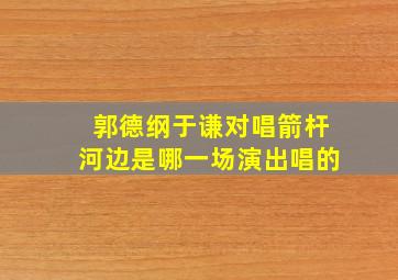 郭德纲于谦对唱箭杆河边是哪一场演出唱的