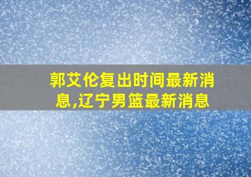 郭艾伦复出时间最新消息,辽宁男篮最新消息