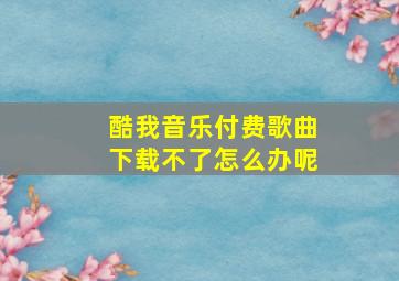 酷我音乐付费歌曲下载不了怎么办呢