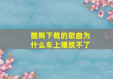 酷狗下载的歌曲为什么车上播放不了