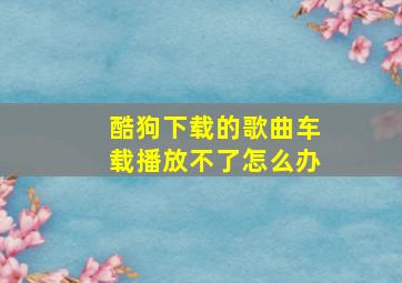 酷狗下载的歌曲车载播放不了怎么办