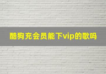 酷狗充会员能下vip的歌吗