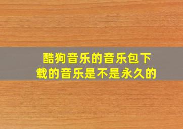 酷狗音乐的音乐包下载的音乐是不是永久的