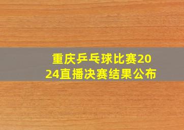 重庆乒乓球比赛2024直播决赛结果公布