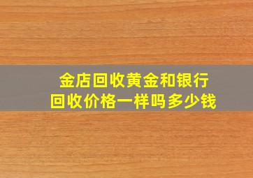 金店回收黄金和银行回收价格一样吗多少钱