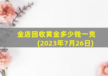 金店回收黄金多少钱一克(2023年7月26日)