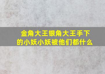 金角大王银角大王手下的小妖小妖被他们都什么