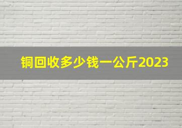 铜回收多少钱一公斤2023