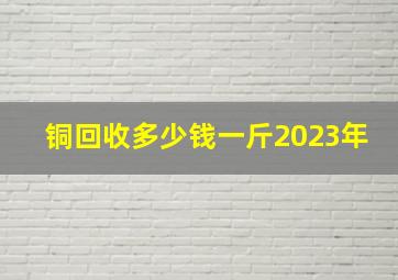 铜回收多少钱一斤2023年