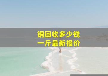 铜回收多少钱一斤最新报价