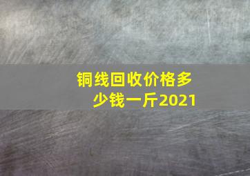 铜线回收价格多少钱一斤2021