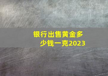 银行出售黄金多少钱一克2023